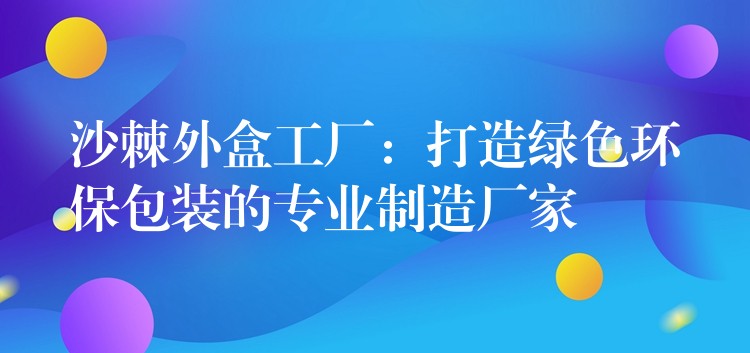 沙棘外盒工厂:打造绿色环保包装的专业制造厂家 沙棘外盒工厂:打造绿色环保包装的专业制造厂家