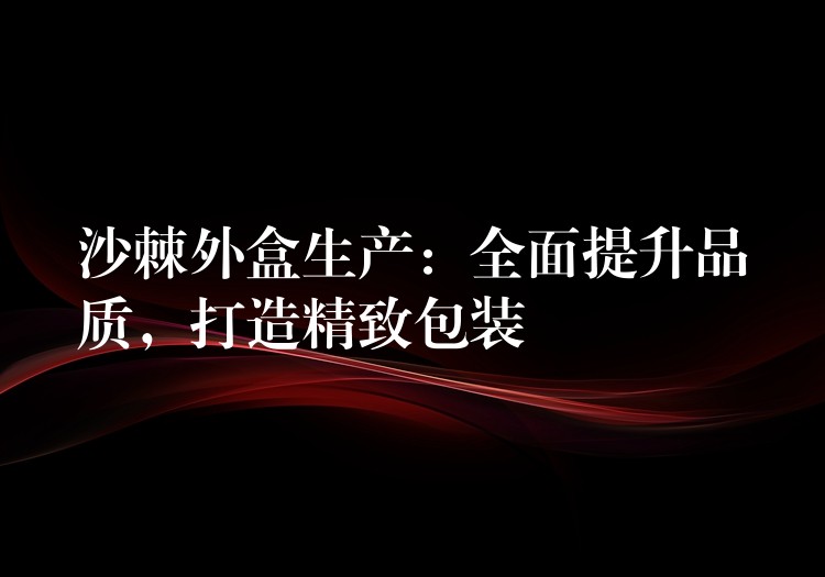 沙棘外盒生产:全面提升品质,打造精致包装 沙棘外盒生产:全面提升品质,打造精致包装