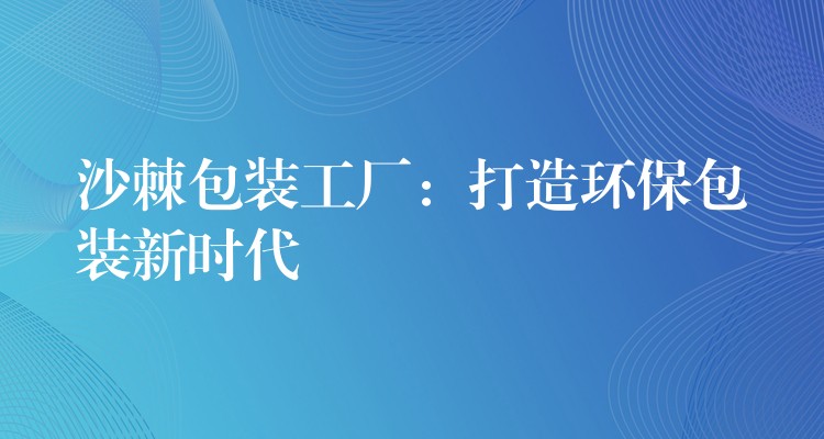 沙棘包装工厂:打造环保包装新时代 沙棘包装工厂:打造环保包装新时代
