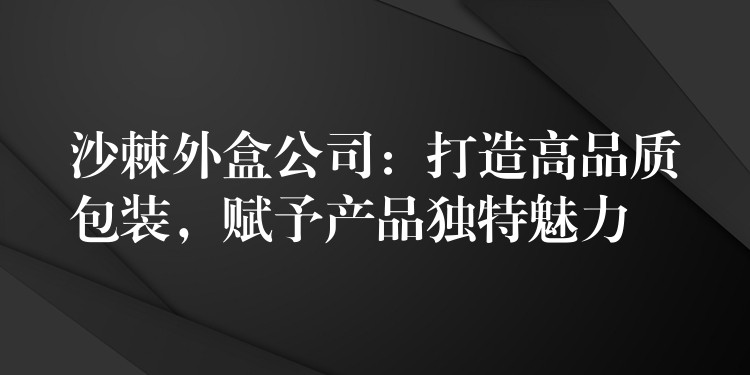沙棘外盒公司:打造高品质包装,赋予产品独特魅力 沙棘外盒公司:打造高品质包装,赋予产品独特魅力