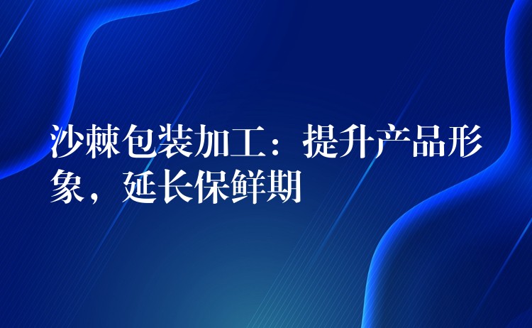 沙棘包装加工:提升产品形象,延长保鲜期 沙棘包装加工:提升产品形象,延长保鲜期