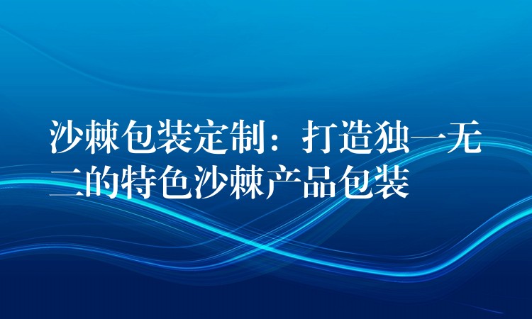 沙棘包装定制:打造独一无二的特色沙棘产品包装 沙棘包装定制:打造独一无二的特色沙棘产品包装