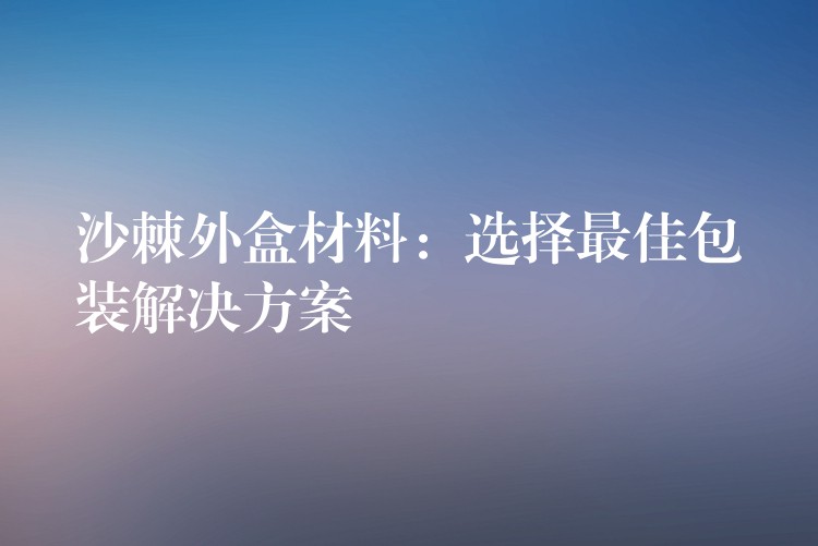 沙棘外盒材料:选择最佳包装解决方案 沙棘外盒材料:选择最佳包装解决方案