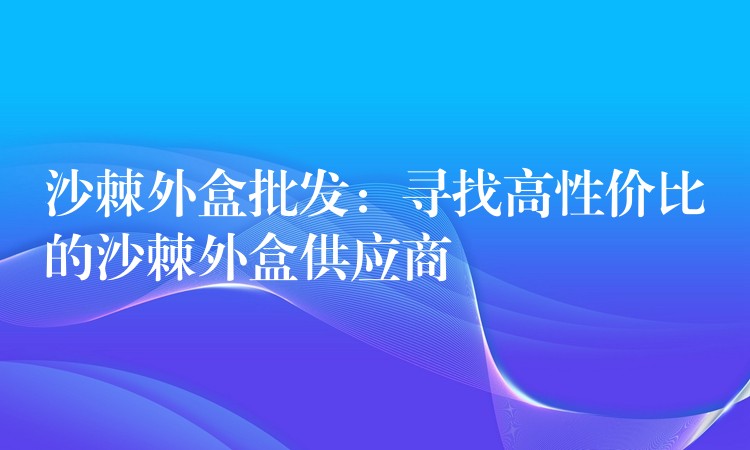 沙棘外盒批发:寻找高性价比的沙棘外盒供应商 沙棘外盒批发:寻找高性价比的沙棘外盒供应商
