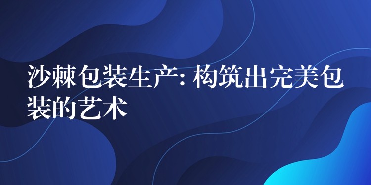 沙棘包装生产: 构筑出完美包装的艺术 沙棘包装生产: 构筑出完美包装的艺术