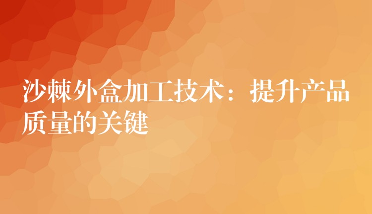 沙棘外盒加工技术:提升产品质量的关键 沙棘外盒加工技术:提升产品质量的关键