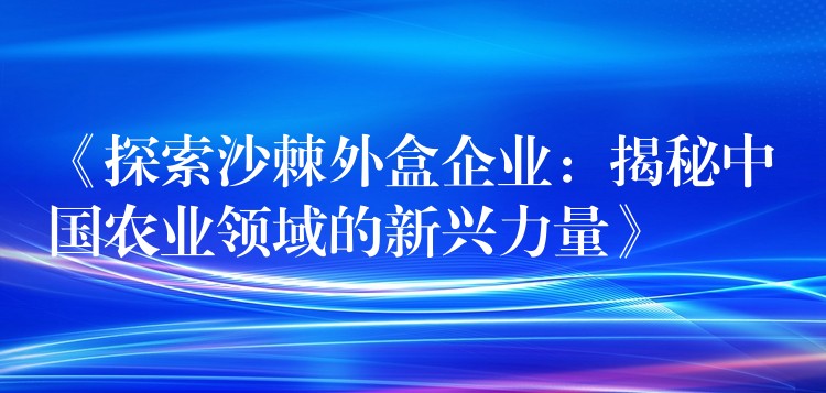 《探索沙棘外盒企业:揭秘中国农业领域的新兴力量》 《探索沙棘外盒企业:揭秘中国农业领域的新兴力量》