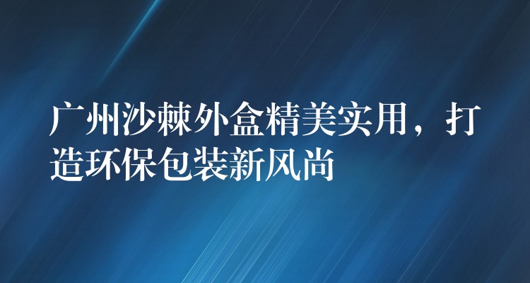 广州沙棘外盒精美实用,打造环保包装新风尚 广州沙棘外盒精美实用,打造环保包装新风尚