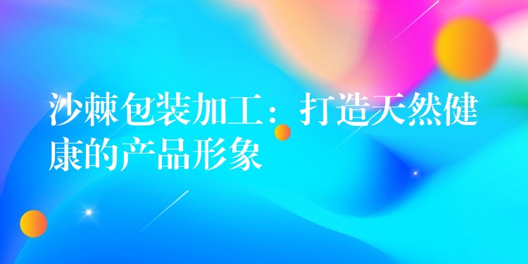 沙棘包装加工:打造天然健康的产品形象 沙棘包装加工:打造天然健康的产品形象