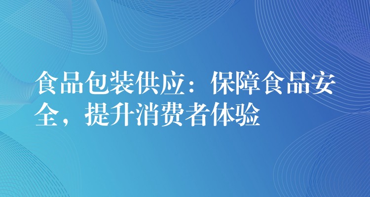 食品包装供应:保障食品安全,提升消费者体验 食品包装供应:保障食品安全,提升消费者体验