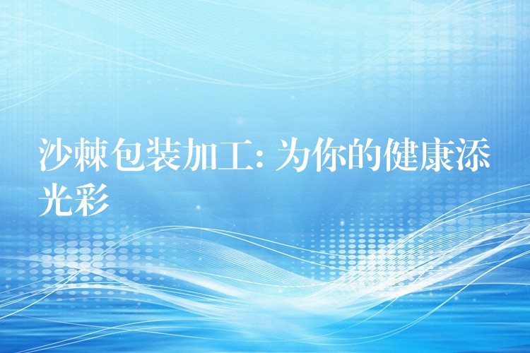 沙棘包装加工: 为你的健康添光彩 沙棘包装加工: 为你的健康添光彩