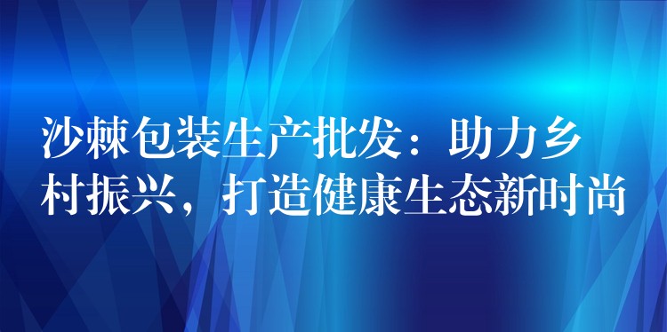 沙棘包装生产批发:助力乡村振兴,打造健康生态新时尚 沙棘包装生产批发:助力乡村振兴,打造健康生态新时尚