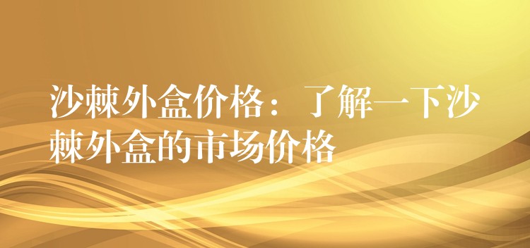 沙棘外盒价格:了解一下沙棘外盒的市场价格 沙棘外盒价格:了解一下沙棘外盒的市场价格