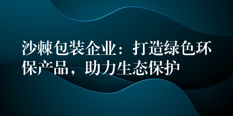 沙棘包装企业:打造绿色环保产品,助力生态保护 沙棘包装企业:打造绿色环保产品,助力生态保护