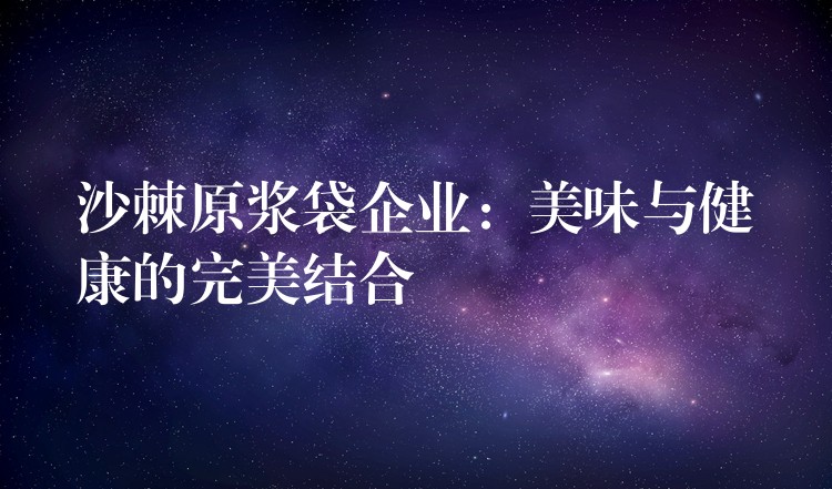 沙棘原浆袋企业:美味与健康的完美结合 沙棘原浆袋企业:美味与健康的完美结合