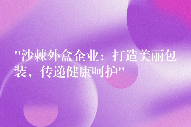 “沙棘外盒企业:打造美丽包装,传递健康呵护” “沙棘外盒企业:打造美丽包装,传递健康呵护”