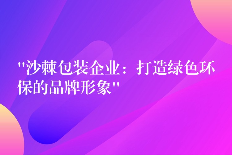 “沙棘包装企业：打造绿色环保的品牌形象”