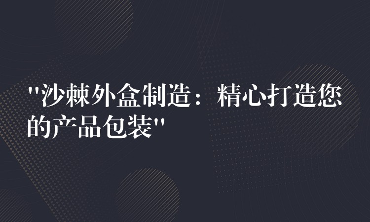 “沙棘外盒制造：精心打造您的产品包装”