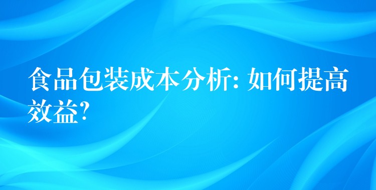 食品包装成本分析: 如何提高效益？