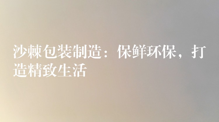 沙棘包装制造:保鲜环保,打造精致生活 沙棘包装制造:保鲜环保,打造精致生活