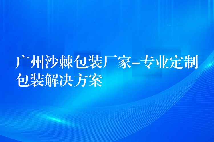 广州沙棘包装厂家-专业定制包装解决方案