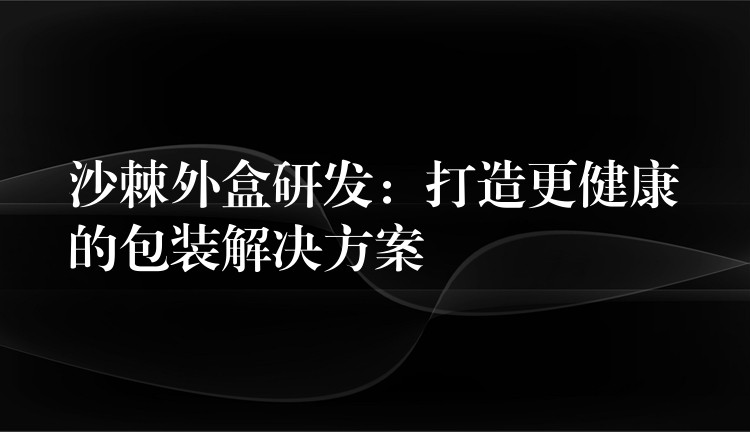 沙棘外盒研发：打造更健康的包装解决方案