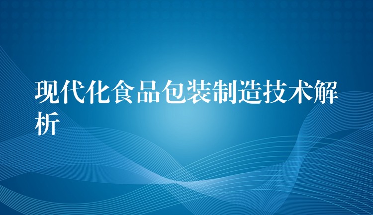 现代化食品包装制造技术解析 现代化食品包装制造技术解析